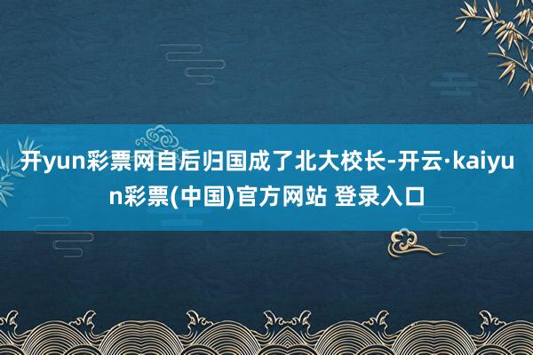 开yun彩票网自后归国成了北大校长-开云·kaiyun彩票(中国)官方网站 登录入口
