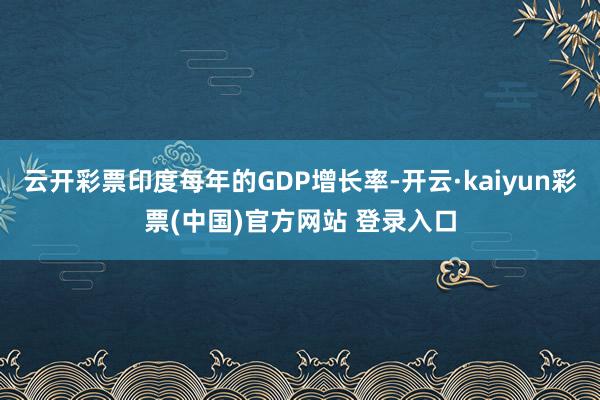 云开彩票印度每年的GDP增长率-开云·kaiyun彩票(中国)官方网站 登录入口