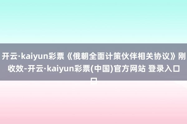 开云·kaiyun彩票《俄朝全面计策伙伴相关协议》刚收效-开云·kaiyun彩票(中国)官方网站 登录入口