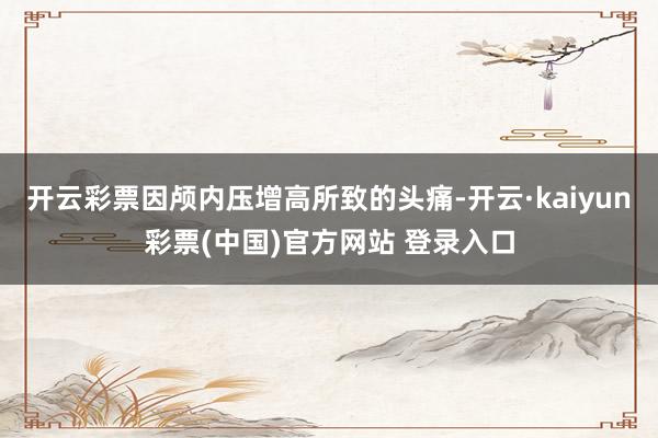 开云彩票因颅内压增高所致的头痛-开云·kaiyun彩票(中国)官方网站 登录入口