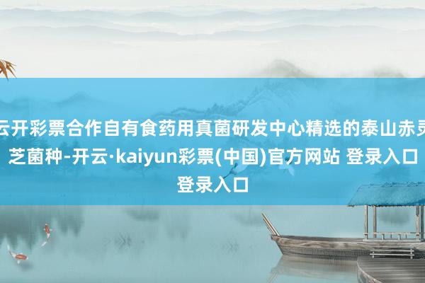 云开彩票合作自有食药用真菌研发中心精选的泰山赤灵芝菌种-开云·kaiyun彩票(中国)官方网站 登录入口