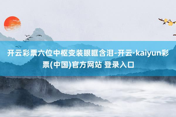 开云彩票六位中枢变装眼眶含泪-开云·kaiyun彩票(中国)官方网站 登录入口