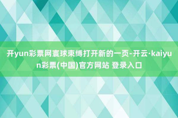 开yun彩票网寰球束缚打开新的一页-开云·kaiyun彩票(中国)官方网站 登录入口