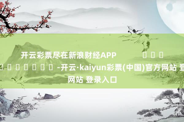 开云彩票尽在新浪财经APP            													-开云·kaiyun彩票(中国)官方网站 登录入口