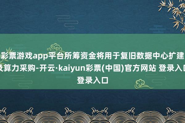 彩票游戏app平台　　所筹资金将用于复旧数据中心扩建及算力采购-开云·kaiyun彩票(中国)官方网站 登录入口