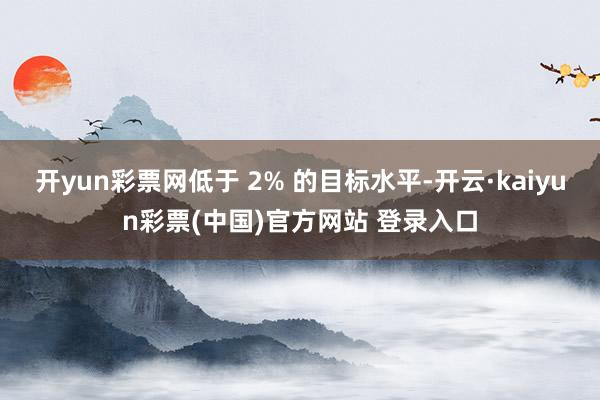 开yun彩票网低于 2% 的目标水平-开云·kaiyun彩票(中国)官方网站 登录入口