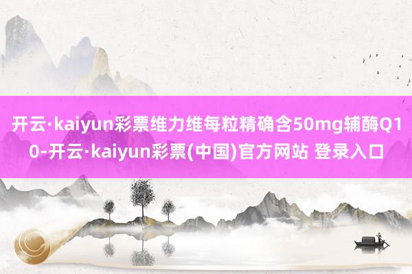 开云·kaiyun彩票维力维每粒精确含50mg辅酶Q10-开云·kaiyun彩票(中国)官方网站 登录入口