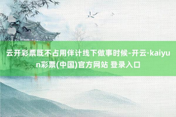 云开彩票既不占用伴计线下做事时候-开云·kaiyun彩票(中国)官方网站 登录入口