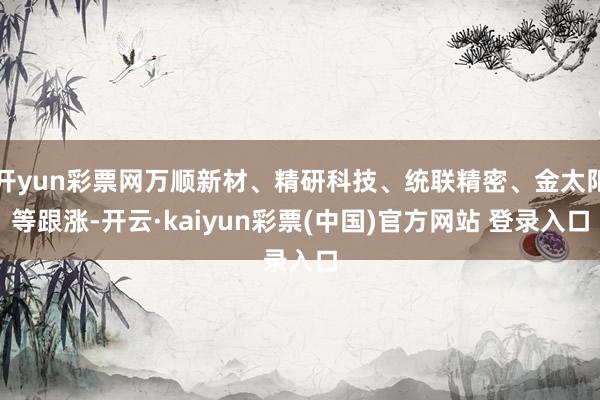 开yun彩票网万顺新材、精研科技、统联精密、金太阳等跟涨-开云·kaiyun彩票(中国)官方网站 登录入口