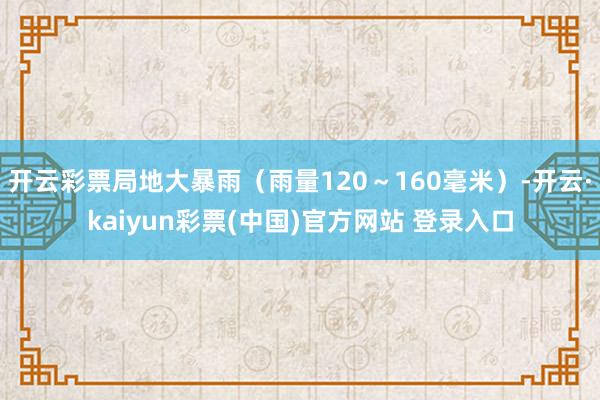 开云彩票局地大暴雨（雨量120～160毫米）-开云·kaiyun彩票(中国)官方网站 登录入口