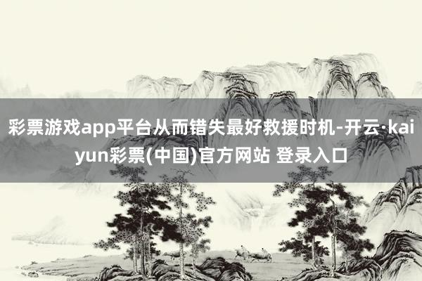 彩票游戏app平台从而错失最好救援时机-开云·kaiyun彩票(中国)官方网站 登录入口