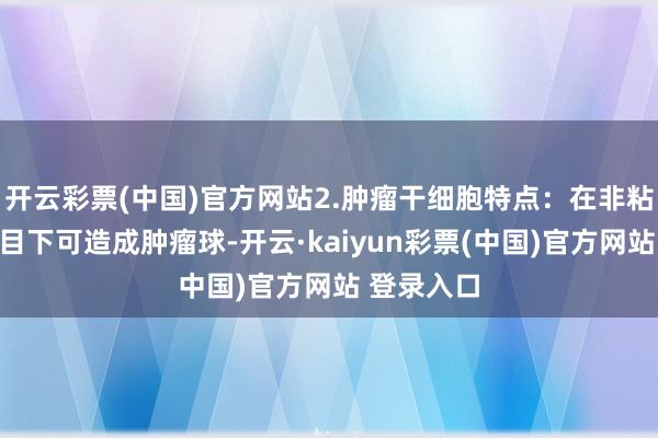 开云彩票(中国)官方网站2.肿瘤干细胞特点：在非粘附培养条目下可造成肿瘤球-开云·kaiyun彩票(中国)官方网站 登录入口