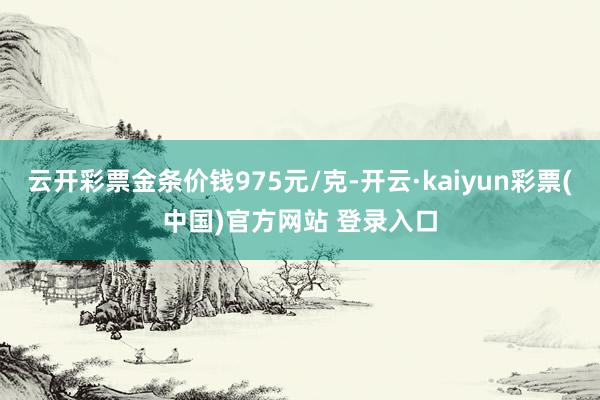 云开彩票金条价钱975元/克-开云·kaiyun彩票(中国)官方网站 登录入口