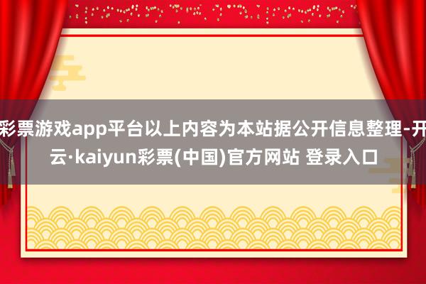 彩票游戏app平台以上内容为本站据公开信息整理-开云·kaiyun彩票(中国)官方网站 登录入口