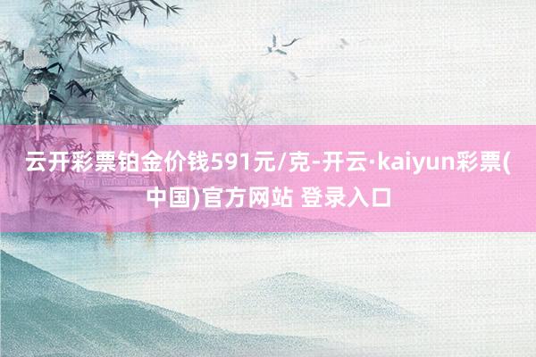 云开彩票铂金价钱591元/克-开云·kaiyun彩票(中国)官方网站 登录入口