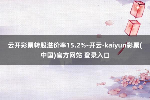 云开彩票转股溢价率15.2%-开云·kaiyun彩票(中国)官方网站 登录入口