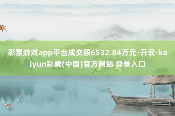 彩票游戏app平台成交额6532.84万元-开云·kaiyun彩票(中国)官方网站 登录入口