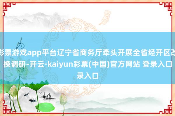 彩票游戏app平台辽宁省商务厅牵头开展全省经开区改换调研-开云·kaiyun彩票(中国)官方网站 登录入口