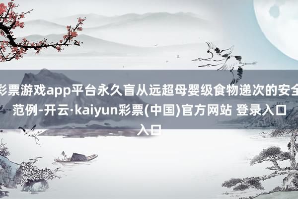 彩票游戏app平台永久盲从远超母婴级食物递次的安全范例-开云·kaiyun彩票(中国)官方网站 登录入口