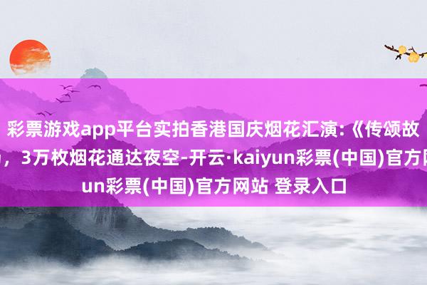 彩票游戏app平台实拍香港国庆烟花汇演:《传颂故国》压轴出场，3万枚烟花通达夜空-开云·kaiyun彩票(中国)官方网站 登录入口
