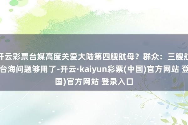 开云彩票台媒高度关爱大陆第四艘航母？群众：三艘航母科罚台海问题够用了-开云·kaiyun彩票(中国)官方网站 登录入口