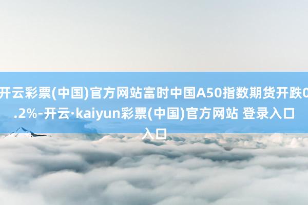 开云彩票(中国)官方网站富时中国A50指数期货开跌0.2%-开云·kaiyun彩票(中国)官方网站 登录入口
