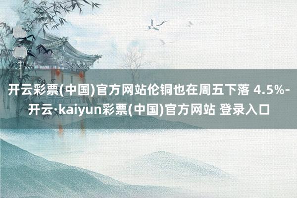 开云彩票(中国)官方网站伦铜也在周五下落 4.5%-开云·kaiyun彩票(中国)官方网站 登录入口