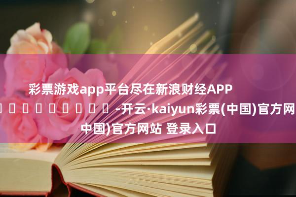 彩票游戏app平台尽在新浪财经APP -开云·kaiyun彩票(中国)官方网站 登录入口