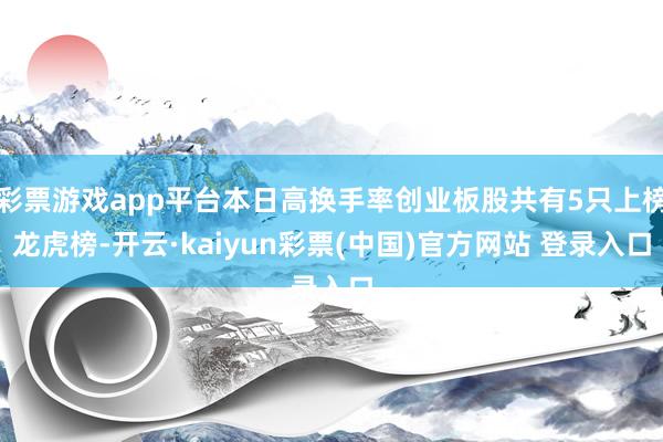 彩票游戏app平台本日高换手率创业板股共有5只上榜龙虎榜-开云·kaiyun彩票(中国)官方网站 登录入口