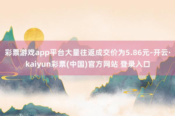 彩票游戏app平台大量往返成交价为5.86元-开云·kaiyun彩票(中国)官方网站 登录入口