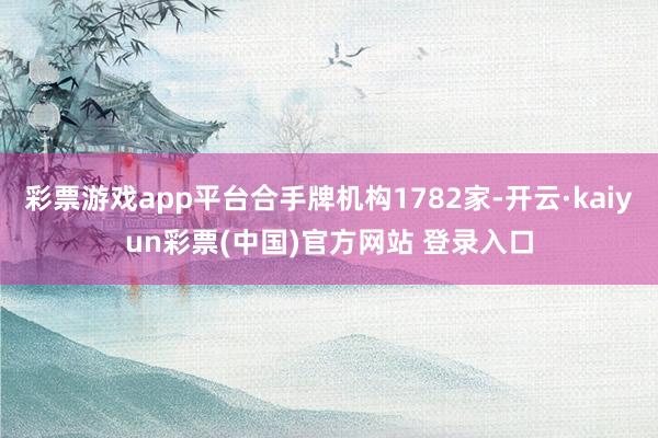 彩票游戏app平台合手牌机构1782家-开云·kaiyun彩票(中国)官方网站 登录入口