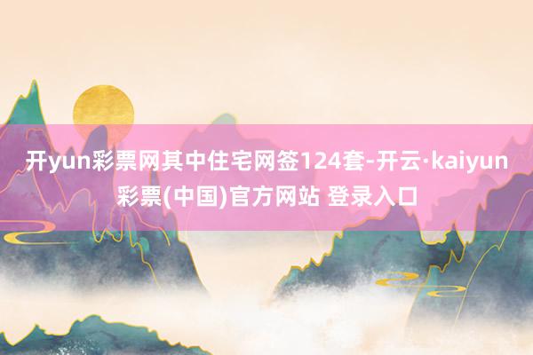 开yun彩票网其中住宅网签124套-开云·kaiyun彩票(中国)官方网站 登录入口