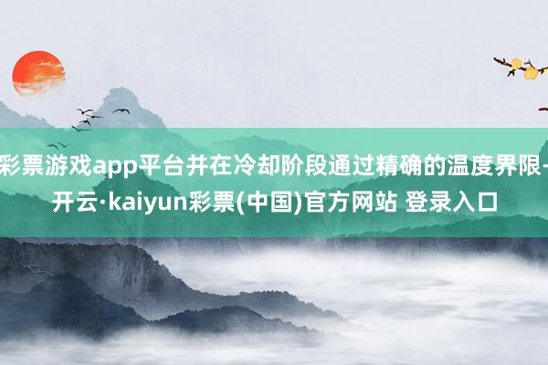 彩票游戏app平台并在冷却阶段通过精确的温度界限-开云·kaiyun彩票(中国)官方网站 登录入口