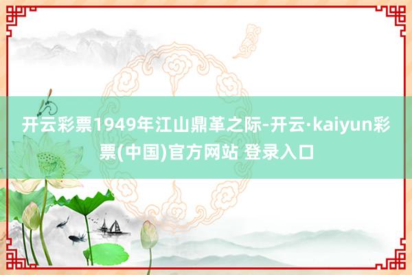 开云彩票1949年江山鼎革之际-开云·kaiyun彩票(中国)官方网站 登录入口