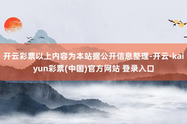 开云彩票以上内容为本站据公开信息整理-开云·kaiyun彩票(中国)官方网站 登录入口