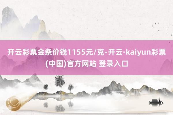 开云彩票金条价钱1155元/克-开云·kaiyun彩票(中国)官方网站 登录入口