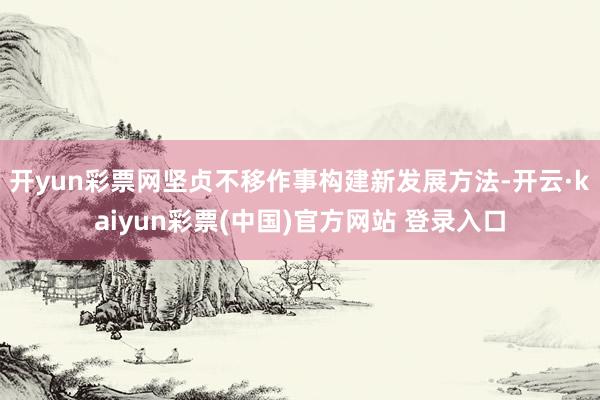 开yun彩票网坚贞不移作事构建新发展方法-开云·kaiyun彩票(中国)官方网站 登录入口