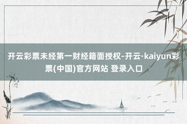 开云彩票未经第一财经籍面授权-开云·kaiyun彩票(中国)官方网站 登录入口