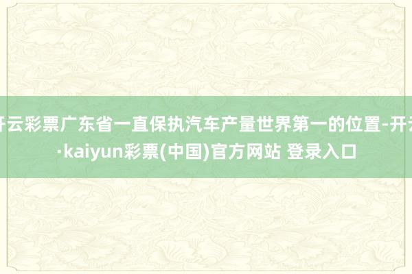 开云彩票广东省一直保执汽车产量世界第一的位置-开云·kaiyun彩票(中国)官方网站 登录入口