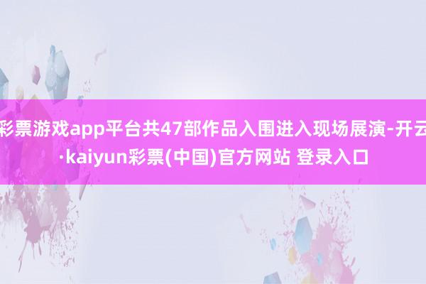 彩票游戏app平台共47部作品入围进入现场展演-开云·kaiyun彩票(中国)官方网站 登录入口