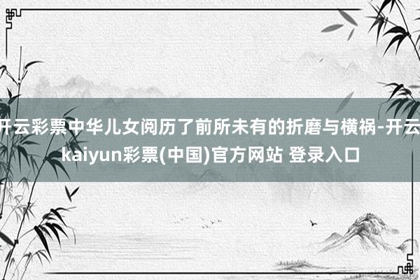 开云彩票中华儿女阅历了前所未有的折磨与横祸-开云·kaiyun彩票(中国)官方网站 登录入口