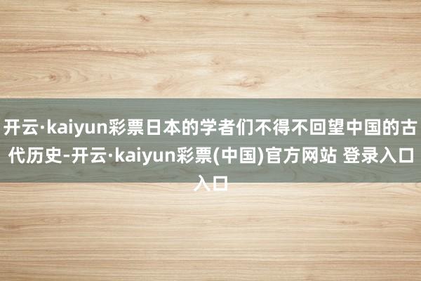 开云·kaiyun彩票日本的学者们不得不回望中国的古代历史-开云·kaiyun彩票(中国)官方网站 登录入口