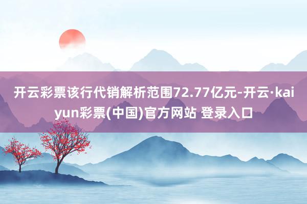 开云彩票该行代销解析范围72.77亿元-开云·kaiyun彩票(中国)官方网站 登录入口