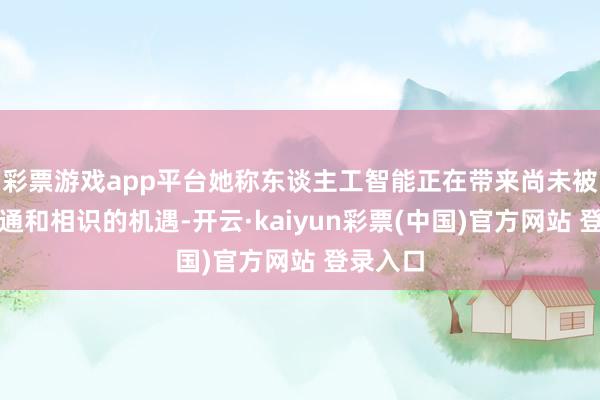 彩票游戏app平台她称东谈主工智能正在带来尚未被充分贯通和相识的机遇-开云·kaiyun彩票(中国)官方网站 登录入口