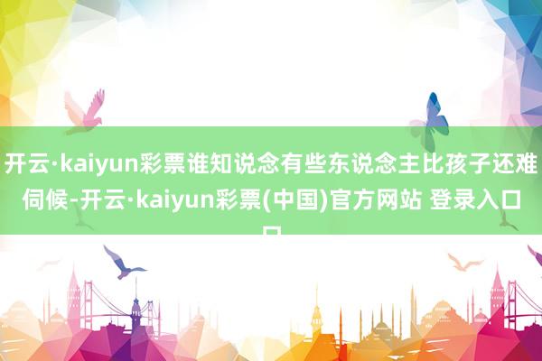 开云·kaiyun彩票谁知说念有些东说念主比孩子还难伺候-开云·kaiyun彩票(中国)官方网站 登录入口