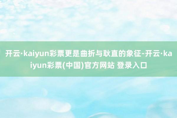 开云·kaiyun彩票更是曲折与耿直的象征-开云·kaiyun彩票(中国)官方网站 登录入口