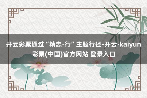 开云彩票通过“精忠·行”主题行径-开云·kaiyun彩票(中国)官方网站 登录入口