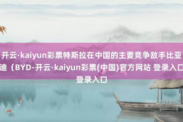 开云·kaiyun彩票特斯拉在中国的主要竞争敌手比亚迪（BYD-开云·kaiyun彩票(中国)官方网站 登录入口