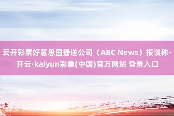 云开彩票好意思国播送公司(ABC News)报谈称-开云·kaiyun彩票(中国)官方网站 登录入口