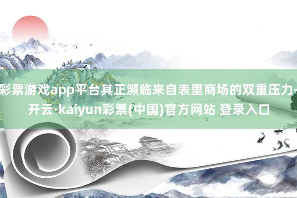 彩票游戏app平台其正濒临来自表里商场的双重压力-开云·kaiyun彩票(中国)官方网站 登录入口